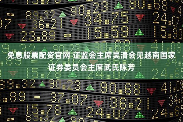 免息股票配资官网 证监会主席吴清会见越南国家证券委员会主席武氏陈芳