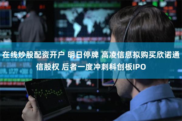 在线炒股配资开户 明日停牌 高凌信息拟购买欣诺通信股权 后者一度冲刺科创板IPO