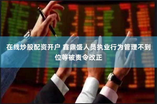 在线炒股配资开户 鑫鼎盛人员执业行为管理不到位等被责令改正