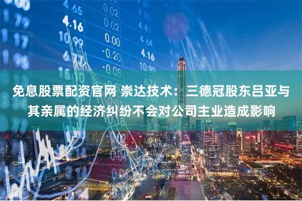 免息股票配资官网 崇达技术：三德冠股东吕亚与其亲属的经济纠纷不会对公司主业造成影响