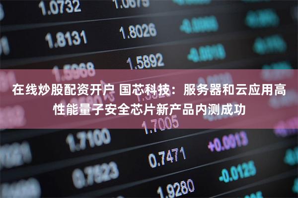 在线炒股配资开户 国芯科技：服务器和云应用高性能量子安全芯片新产品内测成功