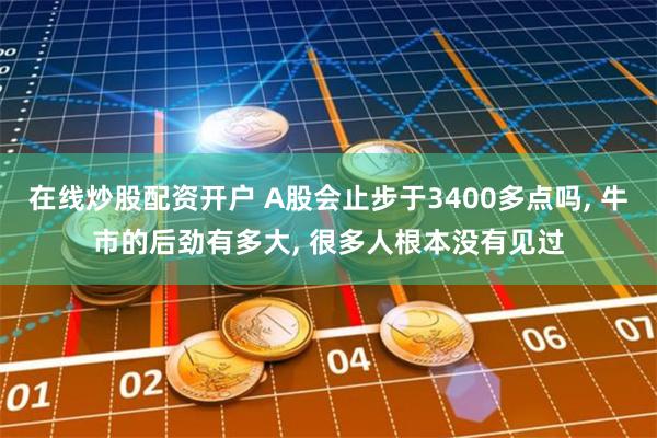 在线炒股配资开户 A股会止步于3400多点吗, 牛市的后劲有多大, 很多人根本没有见过