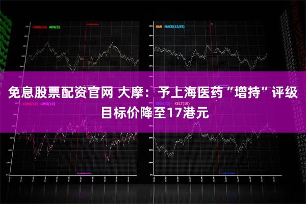 免息股票配资官网 大摩：予上海医药“增持”评级 目标价降至17港元