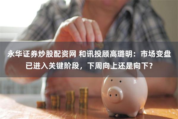 永华证券炒股配资网 和讯投顾高璐明：市场变盘已进入关键阶段，下周向上还是向下？