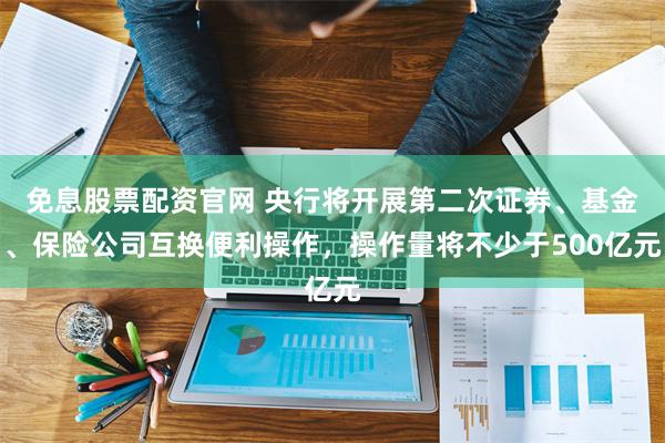 免息股票配资官网 央行将开展第二次证券、基金、保险公司互换便利操作，操作量将不少于500亿元