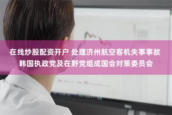 在线炒股配资开户 处理济州航空客机失事事故 韩国执政党及在野党组成国会对策委员会